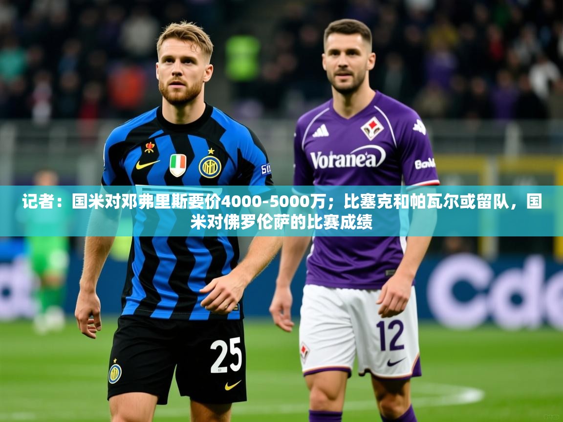 2025华体会体育下载记者:国米对邓弗里斯要价4000-5000万;比塞克和帕瓦尔或留队,国米对佛罗伦萨的比赛成绩 第2张