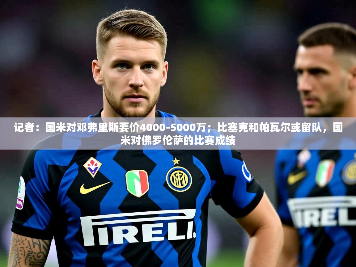 2025华体会体育下载记者:国米对邓弗里斯要价4000-5000万;比塞克和帕瓦尔或留队,国米对佛罗伦萨的比赛成绩 第4张