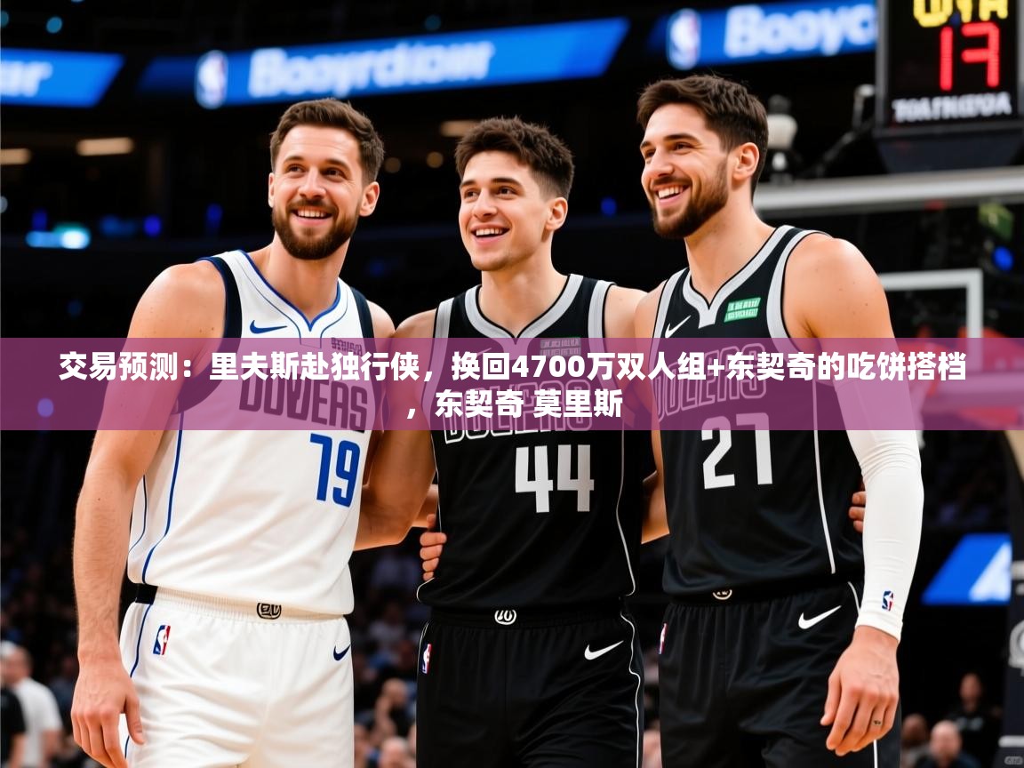 2025华体会登录首页交易预测:里夫斯赴独行侠,换回4700万双人组+东契奇的吃饼搭档,东契奇 莫里斯 第3张