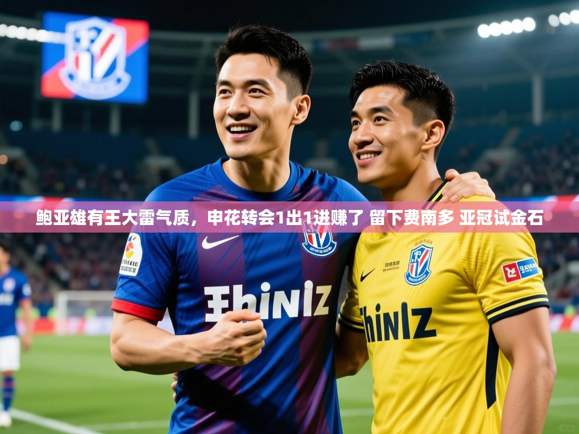 2025华体会体育鲍亚雄有王大雷气质,申花转会1出1进赚了 留下费南多 亚冠试金石 第4张