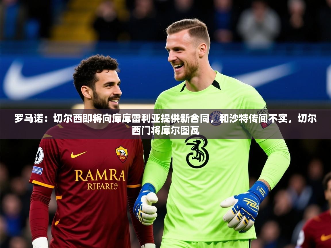 2025华体会体育网站赞助皇马罗马诺：切尔西即将向库库雷利亚提供新合同，和沙特传闻不实，切尔西门将库尔图瓦