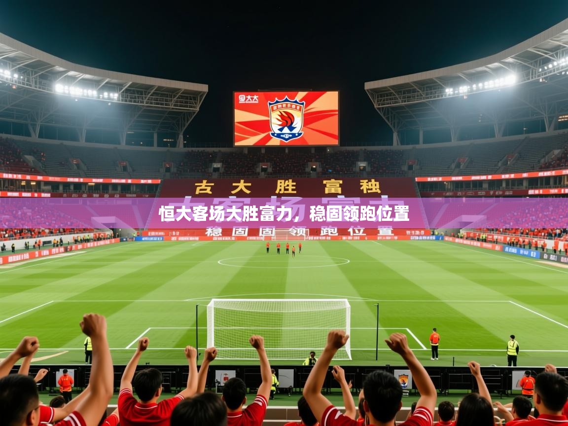 2026华体会体育下载恒大客场大胜富力,稳固领跑位置 第3张