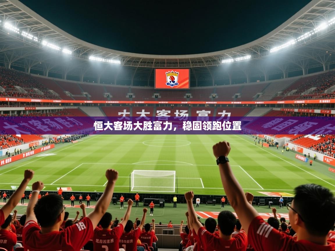 2026华体会体育下载恒大客场大胜富力,稳固领跑位置 第4张