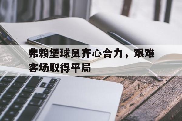 包含弗赖堡球员齐心合力，艰难客场取得平局的词条