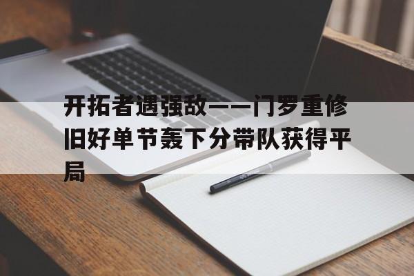 华体会体育官方-包含开拓者遇强敌——门罗重修旧好单节轰下分带队获得平局的词条