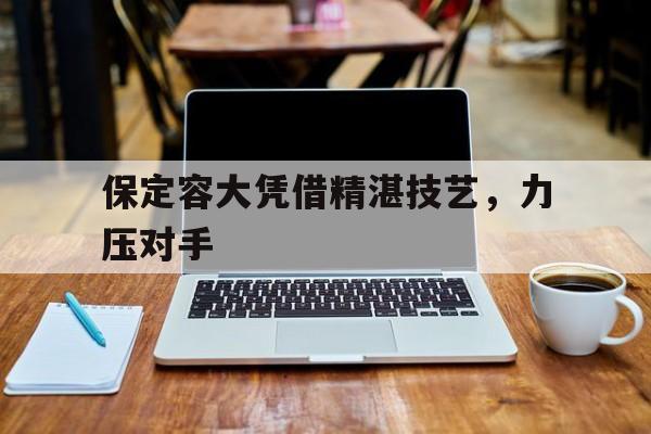 华体会体育在线登陆-保定容大凭借精湛技艺，力压对手的简单介绍
